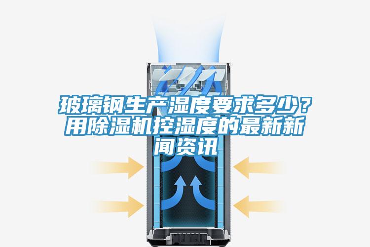 玻璃鋼生產濕度要求多少？用除濕機控濕度的最新新聞資訊