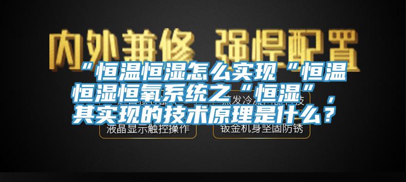 “恒溫恒濕怎么實(shí)現(xiàn)“恒溫恒濕恒氧系統(tǒng)之“恒濕”，其實(shí)現(xiàn)的技術(shù)原理是什么？