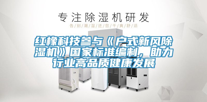 紅橡科技參與《戶式新風(fēng)除濕機》國家標準編制，助力行業(yè)高品質(zhì)健康發(fā)展